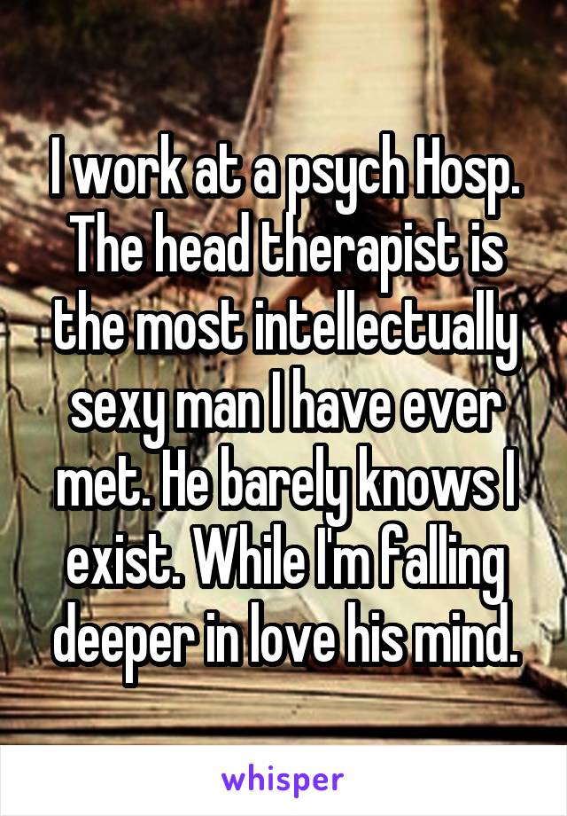 I work at a psych Hosp. The head therapist is the most intellectually sexy man I have ever met. He barely knows I exist. While I'm falling deeper in love his mind.