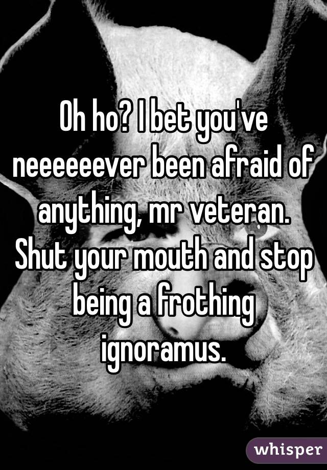 Oh ho? I bet you've neeeeeever been afraid of anything, mr veteran. Shut your mouth and stop being a frothing ignoramus. 