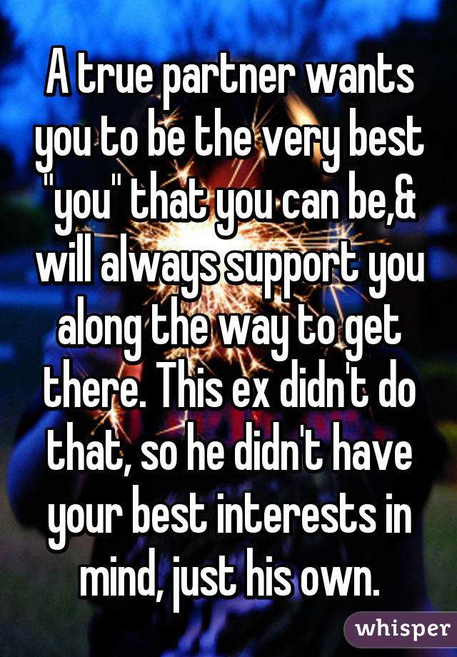 A true partner wants you to be the very best "you" that you can be,& will always support you along the way to get there. This ex didn't do that, so he didn't have your best interests in mind, just his own.