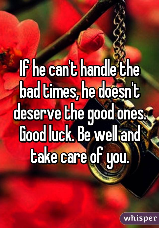 If he can't handle the bad times, he doesn't deserve the good ones. Good luck. Be well and take care of you.