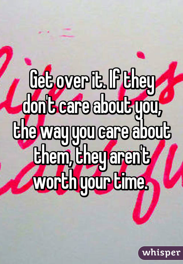 Get over it. If they don't care about you, the way you care about them, they aren't worth your time. 