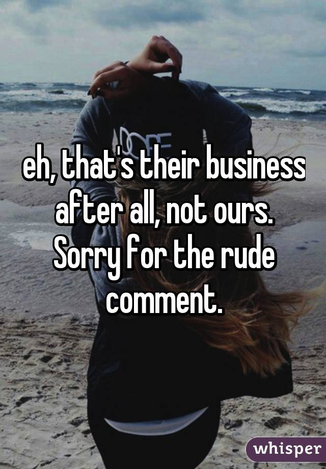 eh, that's their business after all, not ours. Sorry for the rude comment.