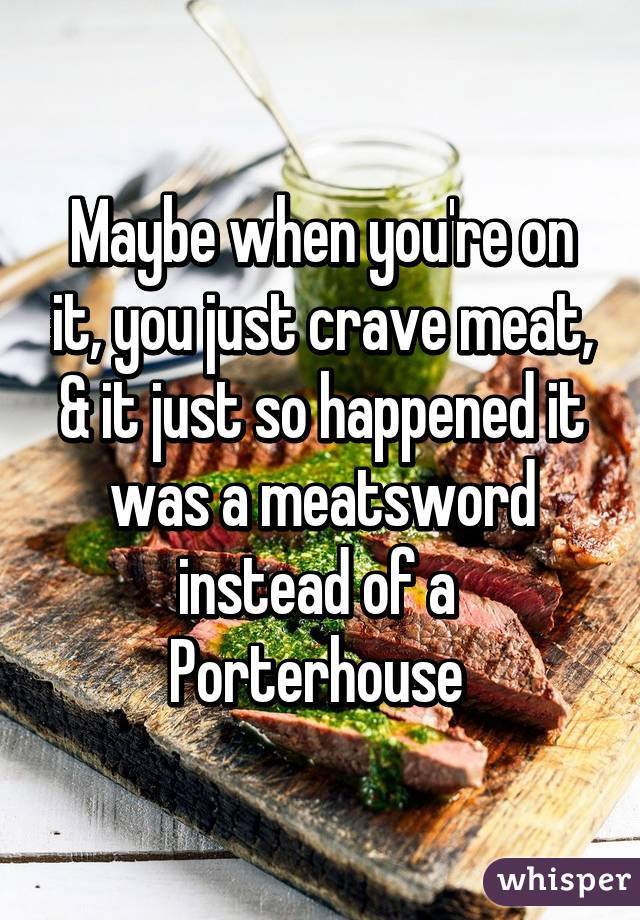 Maybe when you're on it, you just crave meat, & it just so happened it was a meatsword instead of a 
Porterhouse 
