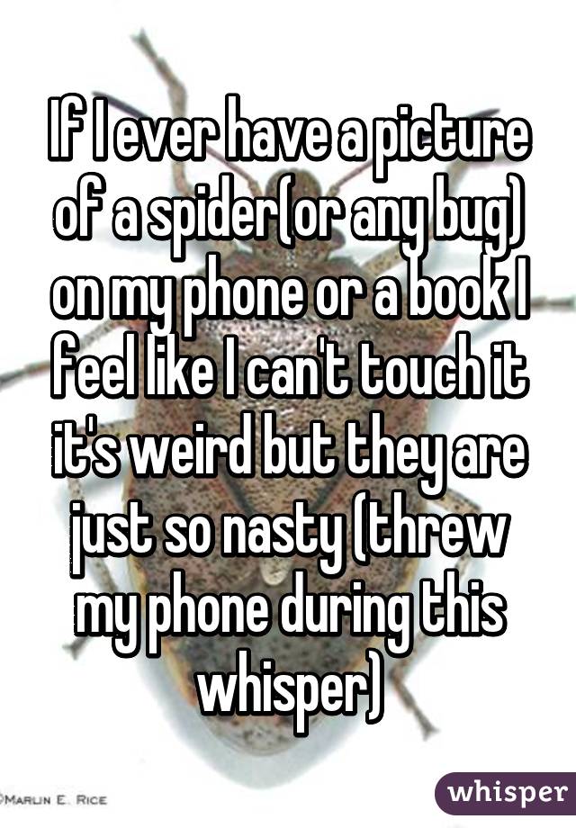 If I ever have a picture of a spider(or any bug) on my phone or a book I feel like I can't touch it it's weird but they are just so nasty (threw my phone during this whisper)