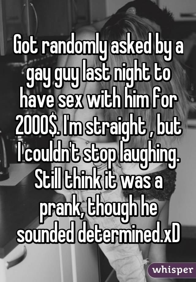Got randomly asked by a gay guy last night to have sex with him for 2000$. I'm straight , but I couldn't stop laughing. Still think it was a prank, though he sounded determined.xD