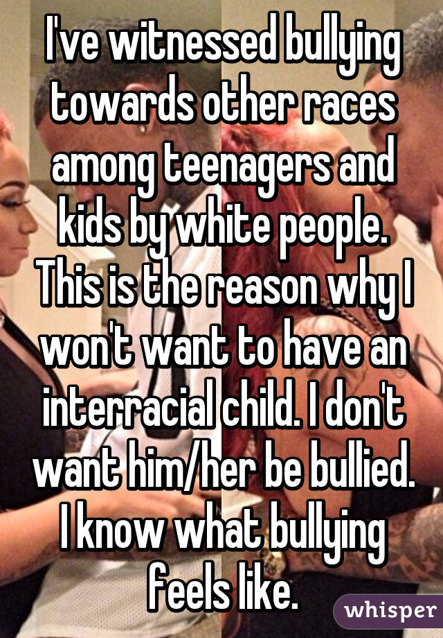 I've witnessed bullying towards other races among teenagers and kids by white people. This is the reason why I won't want to have an interracial child. I don't want him/her be bullied. I know what bullying feels like.