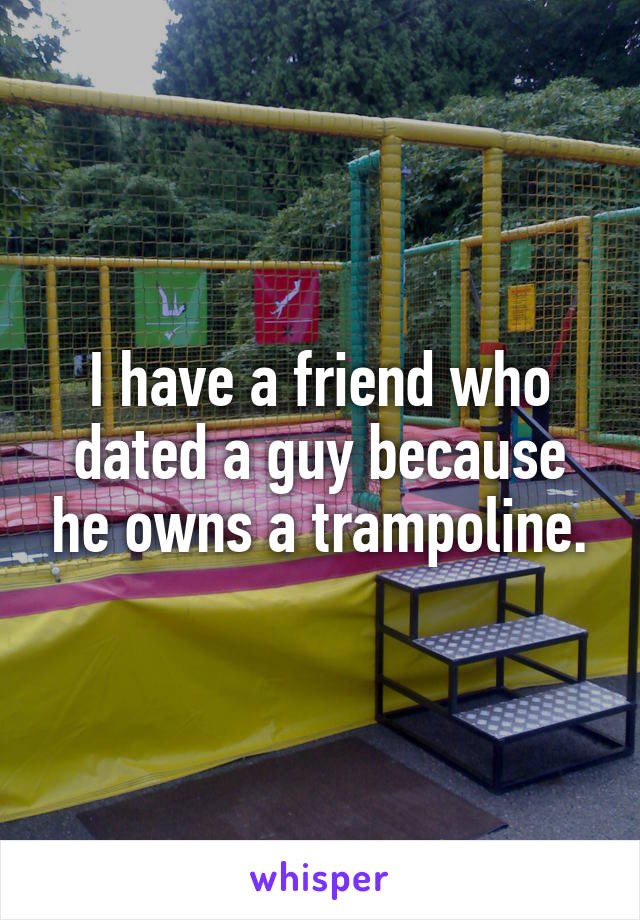 I have a friend who dated a guy because he owns a trampoline.