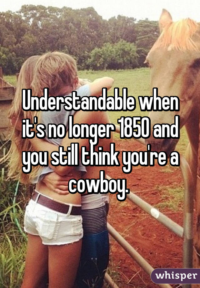 Understandable when it's no longer 1850 and you still think you're a cowboy. 