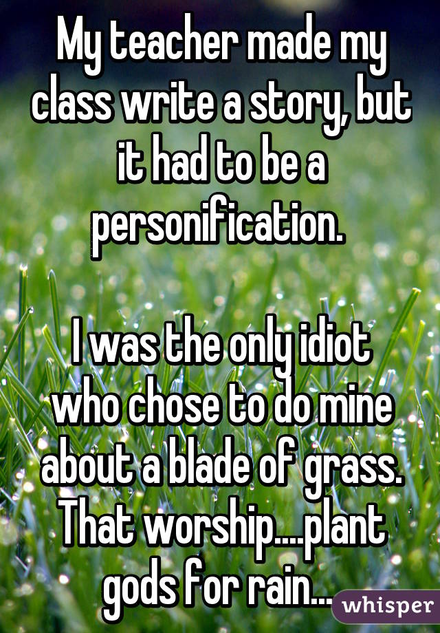 My teacher made my class write a story, but it had to be a personification. 

I was the only idiot who chose to do mine about a blade of grass. That worship....plant gods for rain....