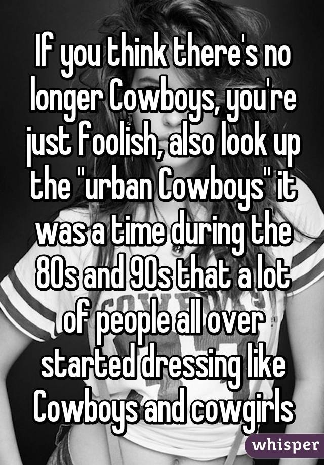 If you think there's no longer Cowboys, you're just foolish, also look up the "urban Cowboys" it was a time during the 80s and 90s that a lot of people all over started dressing like Cowboys and cowgirls
