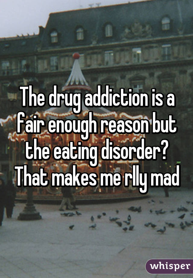 The drug addiction is a fair enough reason but the eating disorder? That makes me rlly mad