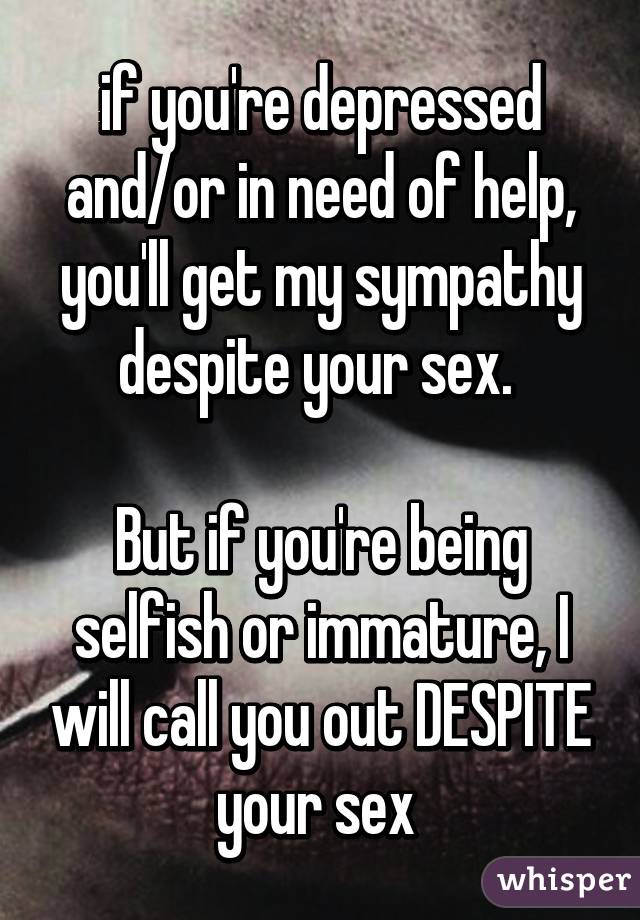 if you're depressed and/or in need of help, you'll get my sympathy despite your sex. 

But if you're being selfish or immature, I will call you out DESPITE your sex 