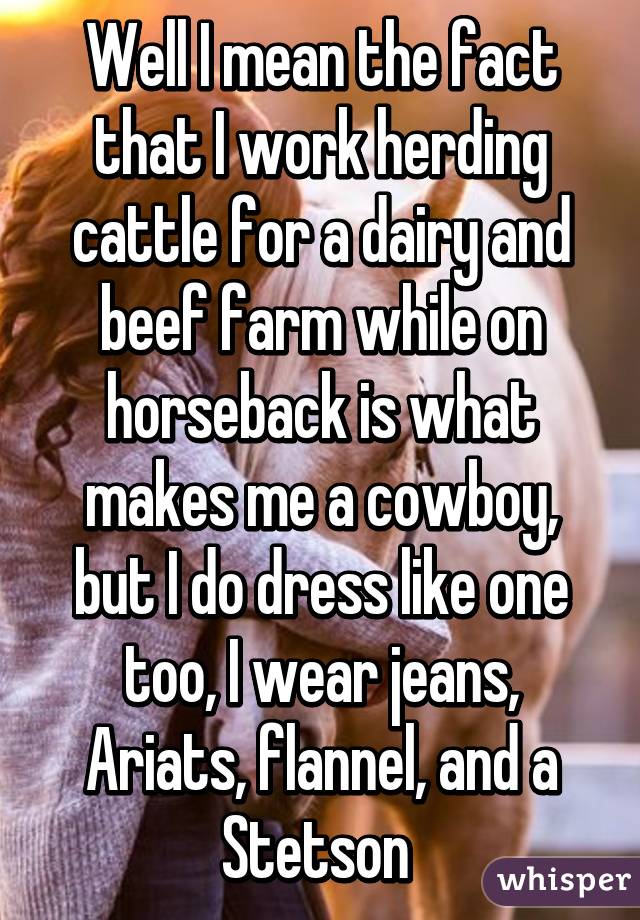 Well I mean the fact that I work herding cattle for a dairy and beef farm while on horseback is what makes me a cowboy, but I do dress like one too, I wear jeans, Ariats, flannel, and a Stetson 