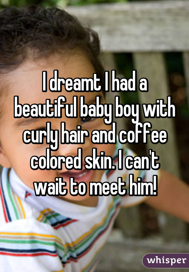 I dreamt I had a beautiful baby boy with curly hair and coffee colored skin. I can't wait to meet him!