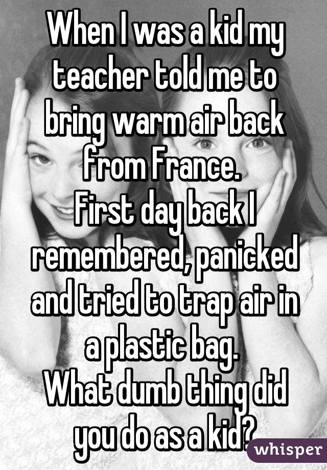 When I was a kid my teacher told me to bring warm air back from France. 
First day back I remembered, panicked and tried to trap air in a plastic bag. 
What dumb thing did you do as a kid?