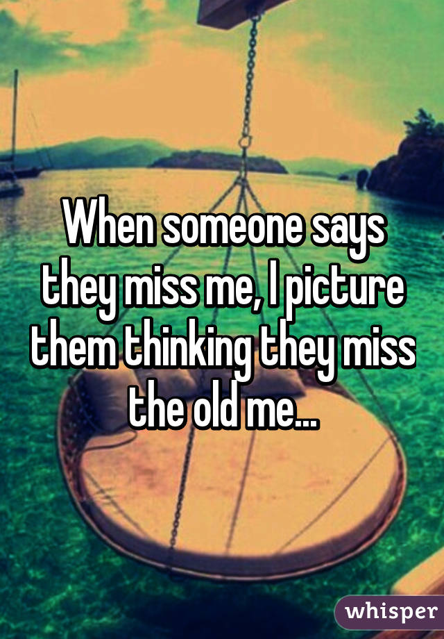 When someone says they miss me, I picture them thinking they miss the old me...