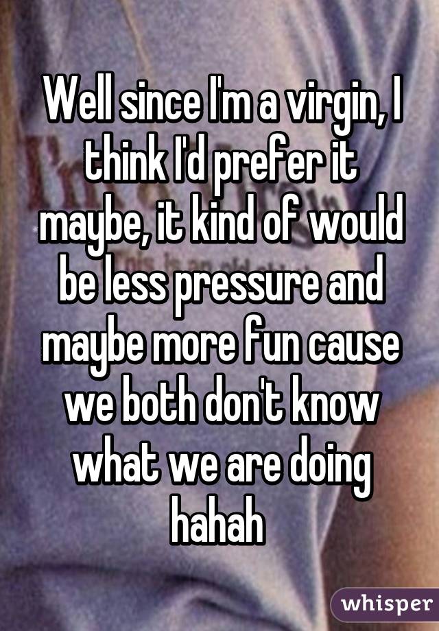 Well since I'm a virgin, I think I'd prefer it maybe, it kind of would be less pressure and maybe more fun cause we both don't know what we are doing hahah 