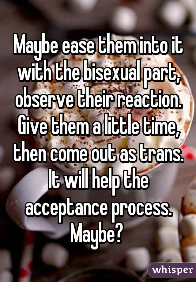 Maybe ease them into it with the bisexual part, observe their reaction. Give them a little time, then come out as trans. It will help the acceptance process. Maybe? 