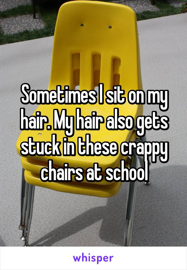 Sometimes I sit on my hair. My hair also gets stuck in these crappy chairs at school