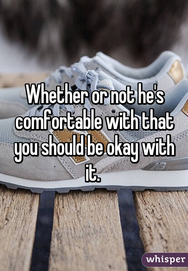 Whether or not he's comfortable with that you should be okay with it. 
