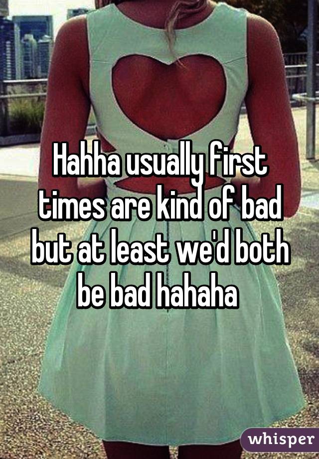 Hahha usually first times are kind of bad but at least we'd both be bad hahaha 
