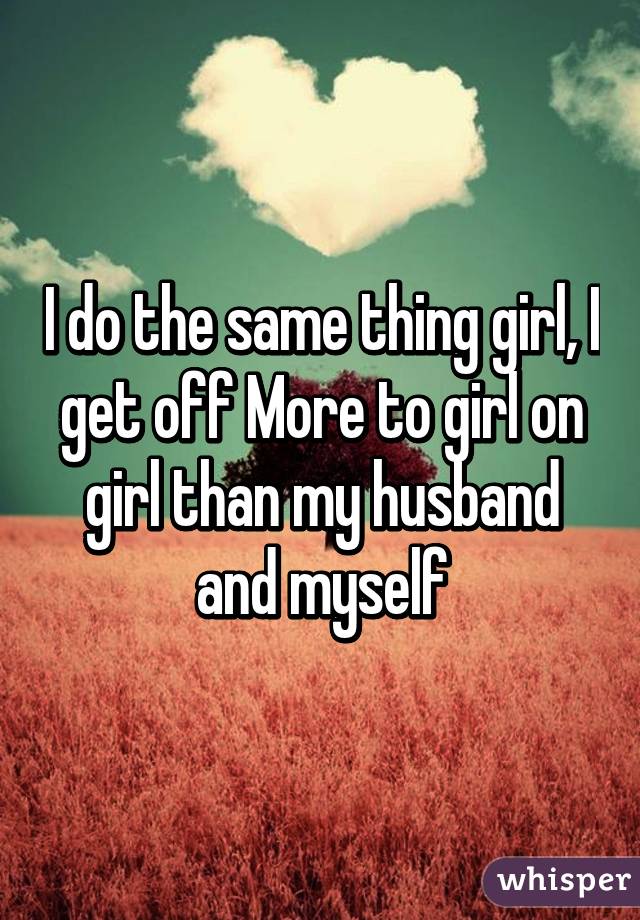 I do the same thing girl, I get off More to girl on girl than my husband and myself