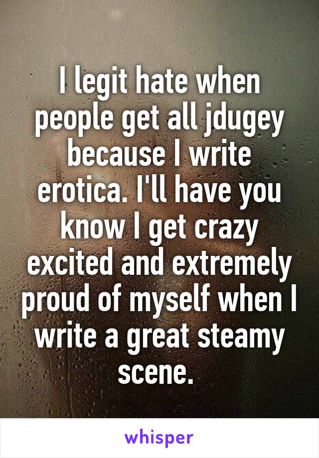 I legit hate when people get all jdugey because I write erotica. I'll have you know I get crazy excited and extremely proud of myself when I write a great steamy scene. 