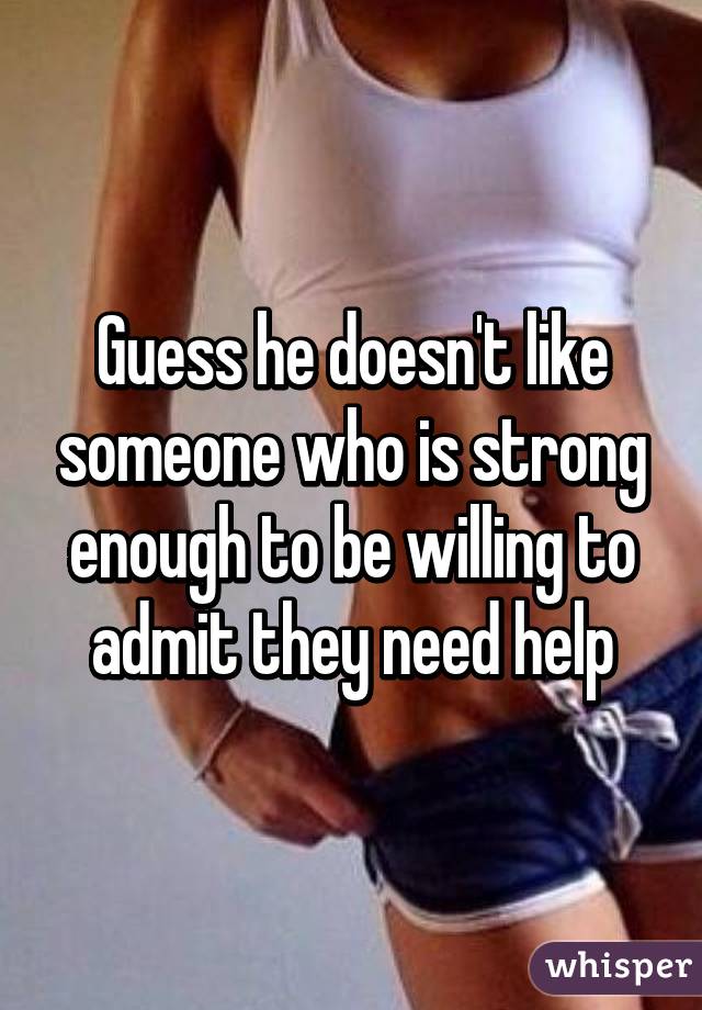 Guess he doesn't like someone who is strong enough to be willing to admit they need help