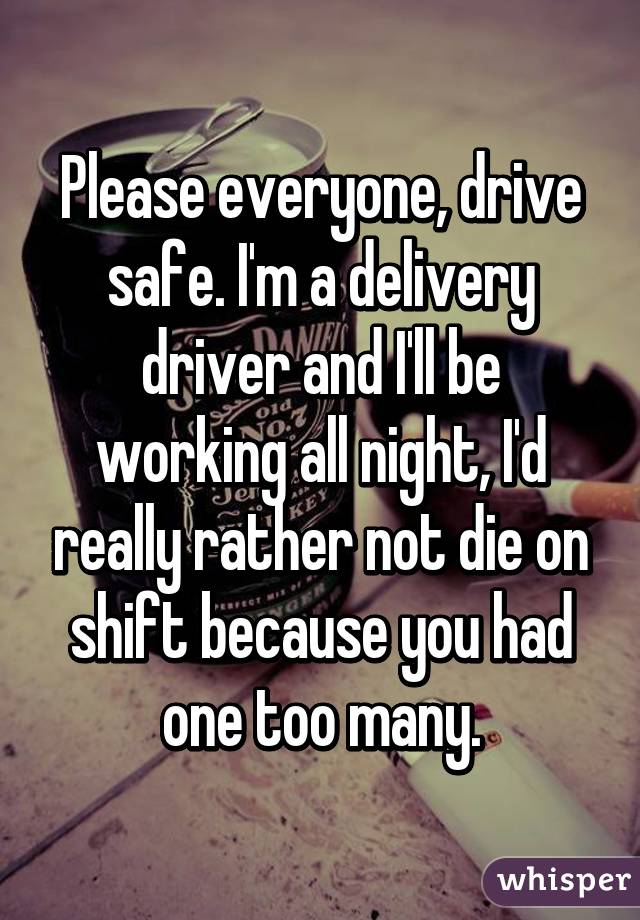 Please everyone, drive safe. I'm a delivery driver and I'll be working all night, I'd really rather not die on shift because you had one too many.