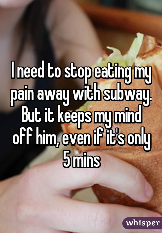 I need to stop eating my pain away with subway. But it keeps my mind off him, even if it's only 5 mins