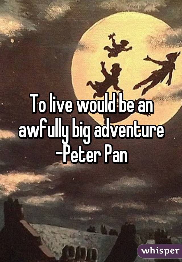 To live would be an awfully big adventure
-Peter Pan