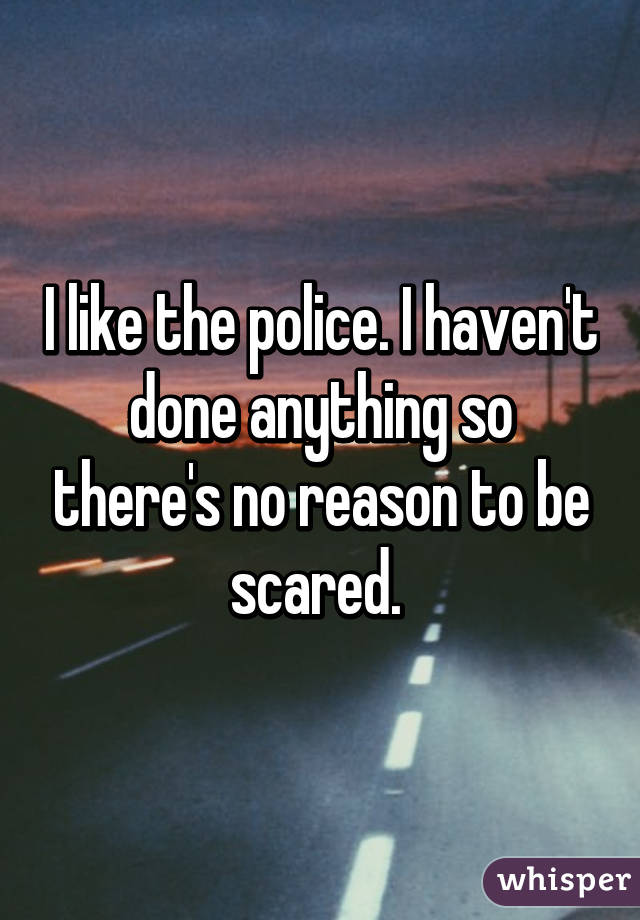 I like the police. I haven't done anything so there's no reason to be scared. 