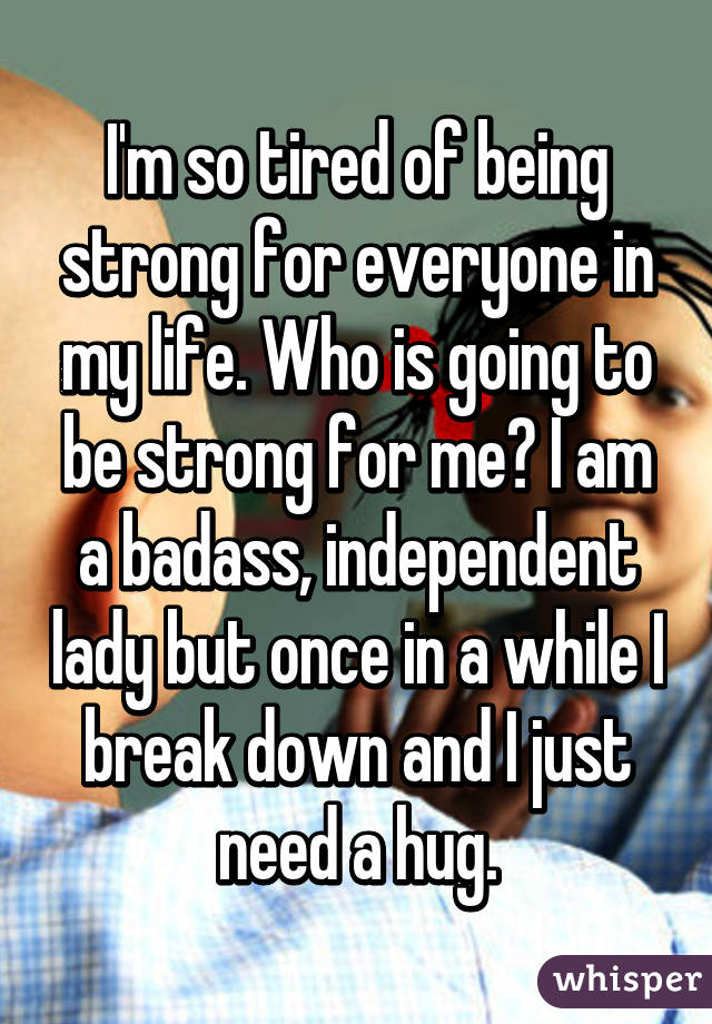 I'm so tired of being strong for everyone in my life. Who is going to be strong for me? I am a badass, independent lady but once in a while I break down and I just need a hug.