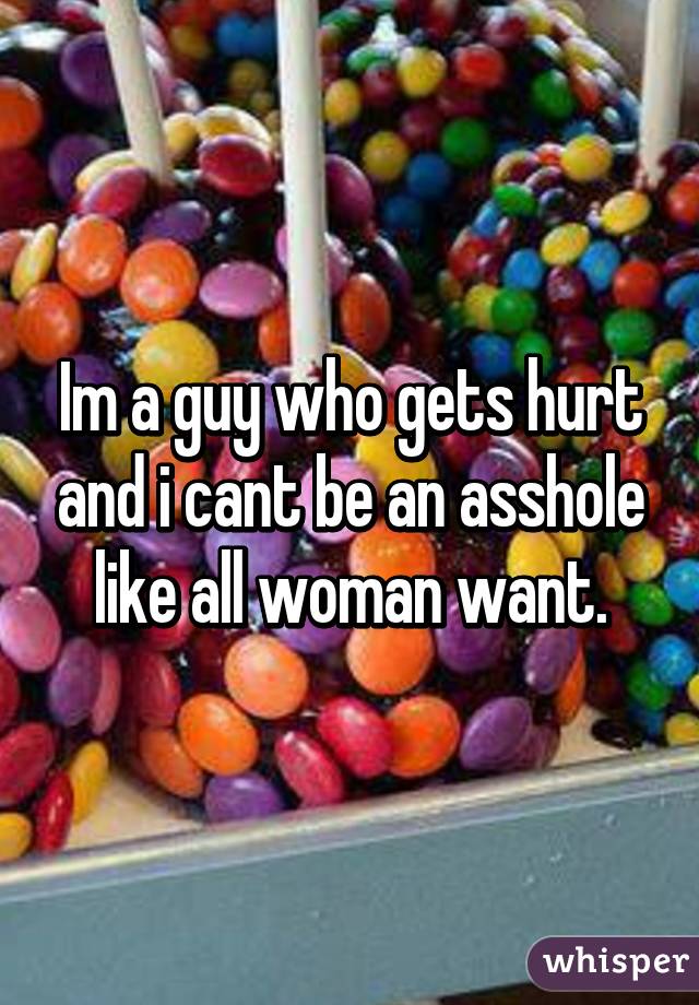 Im a guy who gets hurt and i cant be an asshole like all woman want.