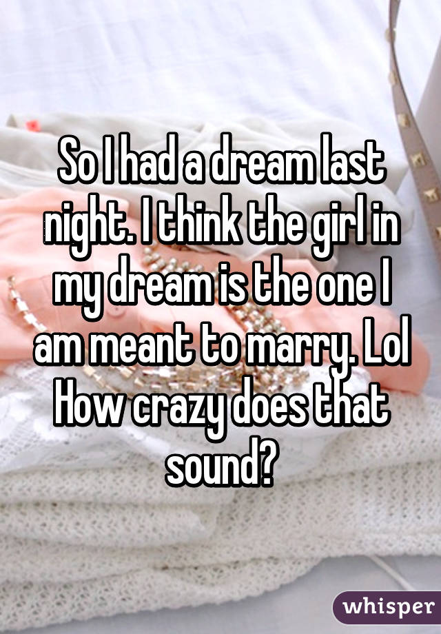 So I had a dream last night. I think the girl in my dream is the one I am meant to marry. Lol How crazy does that sound?