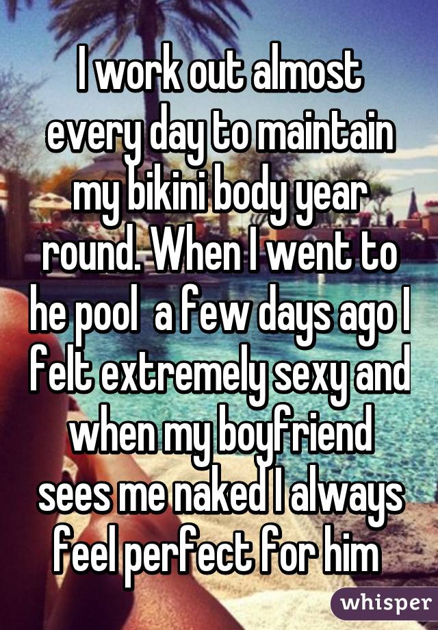 I work out almost every day to maintain my bikini body year round. When I went to he pool  a few days ago I felt extremely sexy and when my boyfriend sees me naked I always feel perfect for him 
