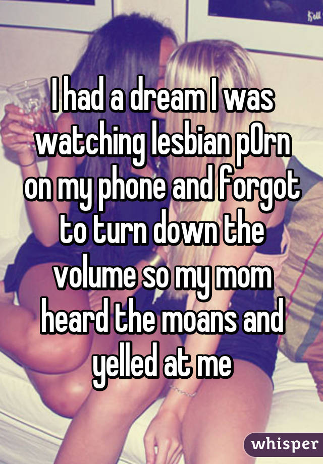 I had a dream I was watching lesbian p0rn on my phone and forgot to turn down the volume so my mom heard the moans and yelled at me