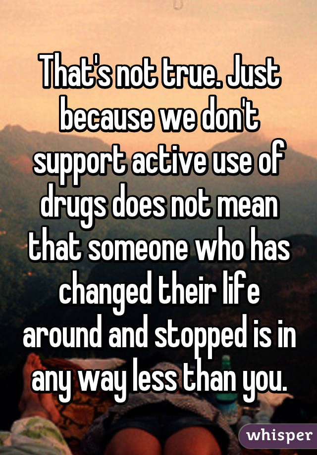 That's not true. Just because we don't support active use of drugs does not mean that someone who has changed their life around and stopped is in any way less than you.