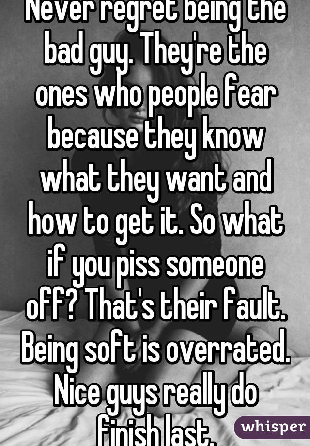 Never regret being the bad guy. They're the ones who people fear because they know what they want and how to get it. So what if you piss someone off? That's their fault. Being soft is overrated. Nice guys really do finish last.