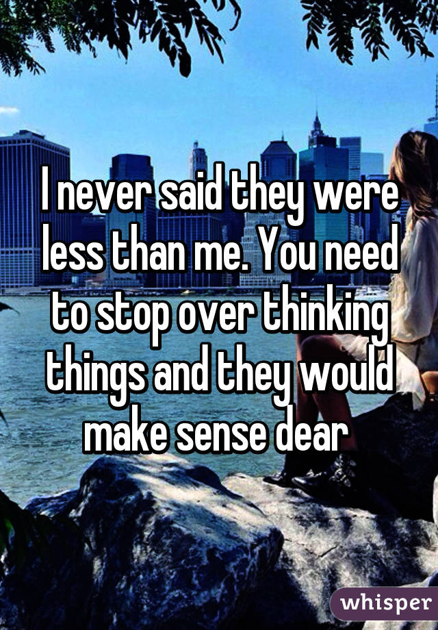 I never said they were less than me. You need to stop over thinking things and they would make sense dear 