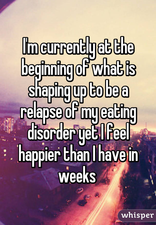I'm currently at the beginning of what is shaping up to be a relapse of my eating disorder yet I feel happier than I have in weeks 