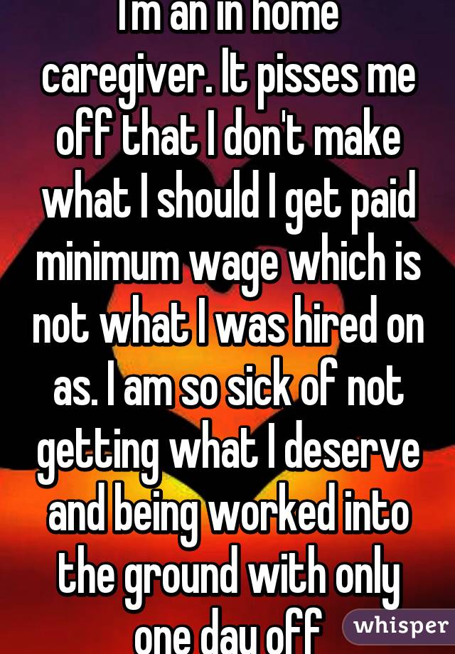 I'm an in home caregiver. It pisses me off that I don't make what I should I get paid minimum wage which is not what I was hired on as. I am so sick of not getting what I deserve and being worked into the ground with only one day off
