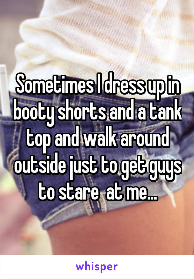 Sometimes I dress up in booty shorts and a tank top and walk around outside just to get guys to stare  at me...