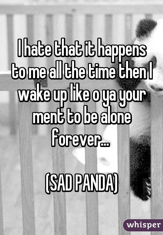 I hate that it happens to me all the time then I wake up like o ya your ment to be alone forever... 

(SAD PANDA)