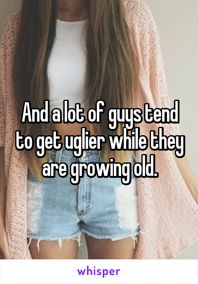 And a lot of guys tend to get uglier while they are growing old.