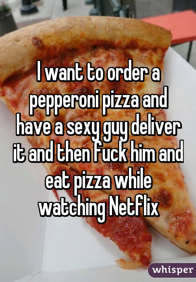 I want to order a pepperoni pizza and have a sexy guy deliver it and then fuck him and eat pizza while watching Netflix