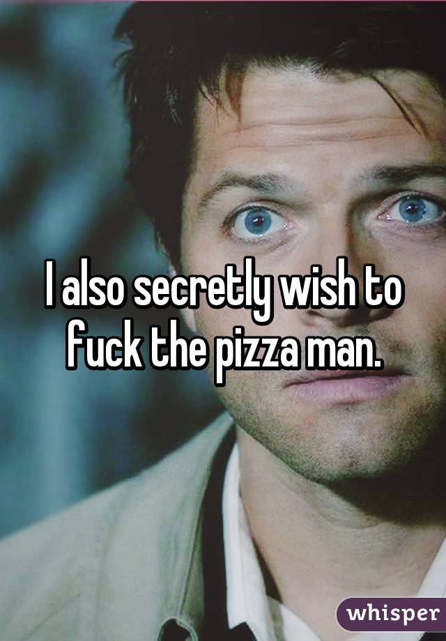 I also secretly wish to fuck the pizza man.
