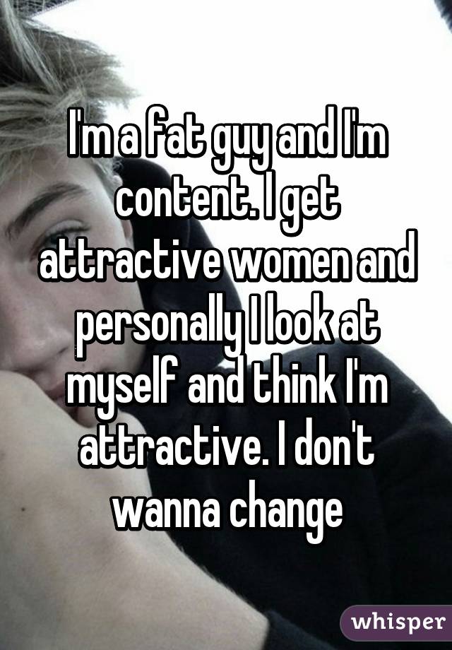 I'm a fat guy and I'm content. I get attractive women and personally I look at myself and think I'm attractive. I don't wanna change