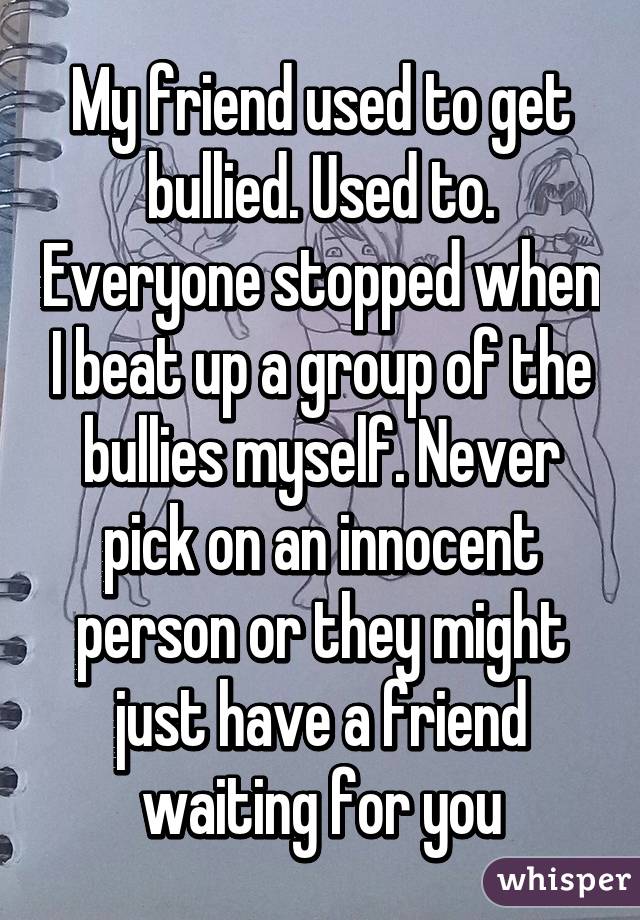 My friend used to get bullied. Used to. Everyone stopped when I beat up a group of the bullies myself. Never pick on an innocent person or they might just have a friend waiting for you