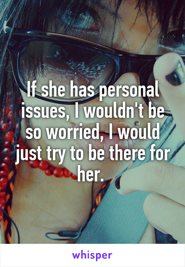 If she has personal issues, I wouldn't be so worried, I would just try to be there for her. 